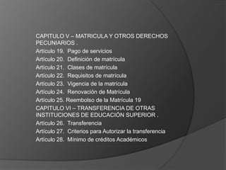 CAPITULO V – MATRICULA Y OTROS DERECHOS
PECUNIARIOS .
Artículo 19. Pago de servicios
Artículo 20. Definición de matrícula
Artículo 21. Clases de matrícula
Artículo 22. Requisitos de matrícula
Artículo 23. Vigencia de la matrícula
Artículo 24. Renovación de Matrícula
Artículo 25. Reembolso de la Matrícula 19
CAPITULO VI – TRANSFERENCIA DE OTRAS
INSTITUCIONES DE EDUCACIÓN SUPERIOR .
Artículo 26. Transferencia
Artículo 27. Criterios para Autorizar la transferencia
Artículo 28. Mínimo de créditos Académicos
 