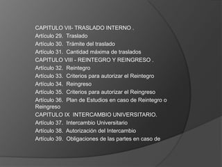 CAPITULO VII- TRASLADO INTERNO .
Artículo 29. Traslado
Artículo 30. Trámite del traslado
Artículo 31. Cantidad máxima de traslados
CAPITULO VIII - REINTEGRO Y REINGRESO .
Artículo 32. Reintegro
Artículo 33. Criterios para autorizar el Reintegro
Artículo 34. Reingreso
Artículo 35. Criterios para autorizar el Reingreso
Artículo 36. Plan de Estudios en caso de Reintegro o
Reingreso
CAPITULO IX INTERCAMBIO UNIVERSITARIO.
Artículo 37. Intercambio Universitario
Artículo 38. Autorización del Intercambio
Artículo 39. Obligaciones de las partes en caso de
 