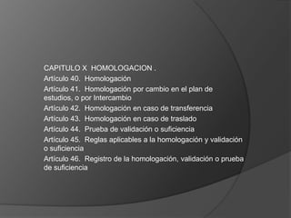 CAPITULO X HOMOLOGACION .
Artículo 40. Homologación
Artículo 41. Homologación por cambio en el plan de
estudios, o por Intercambio
Artículo 42. Homologación en caso de transferencia
Artículo 43. Homologación en caso de traslado
Artículo 44. Prueba de validación o suficiencia
Artículo 45. Reglas aplicables a la homologación y validación
o suficiencia
Artículo 46. Registro de la homologación, validación o prueba
de suficiencia
 