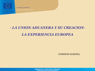 -  LA UNION ADUANERA Y SU CREACION- COMISION  EUROPEA Delegación a Costa Rica y Panamá Presentación en  PowerPoint LA EXPERIENCIA EUROPEA 