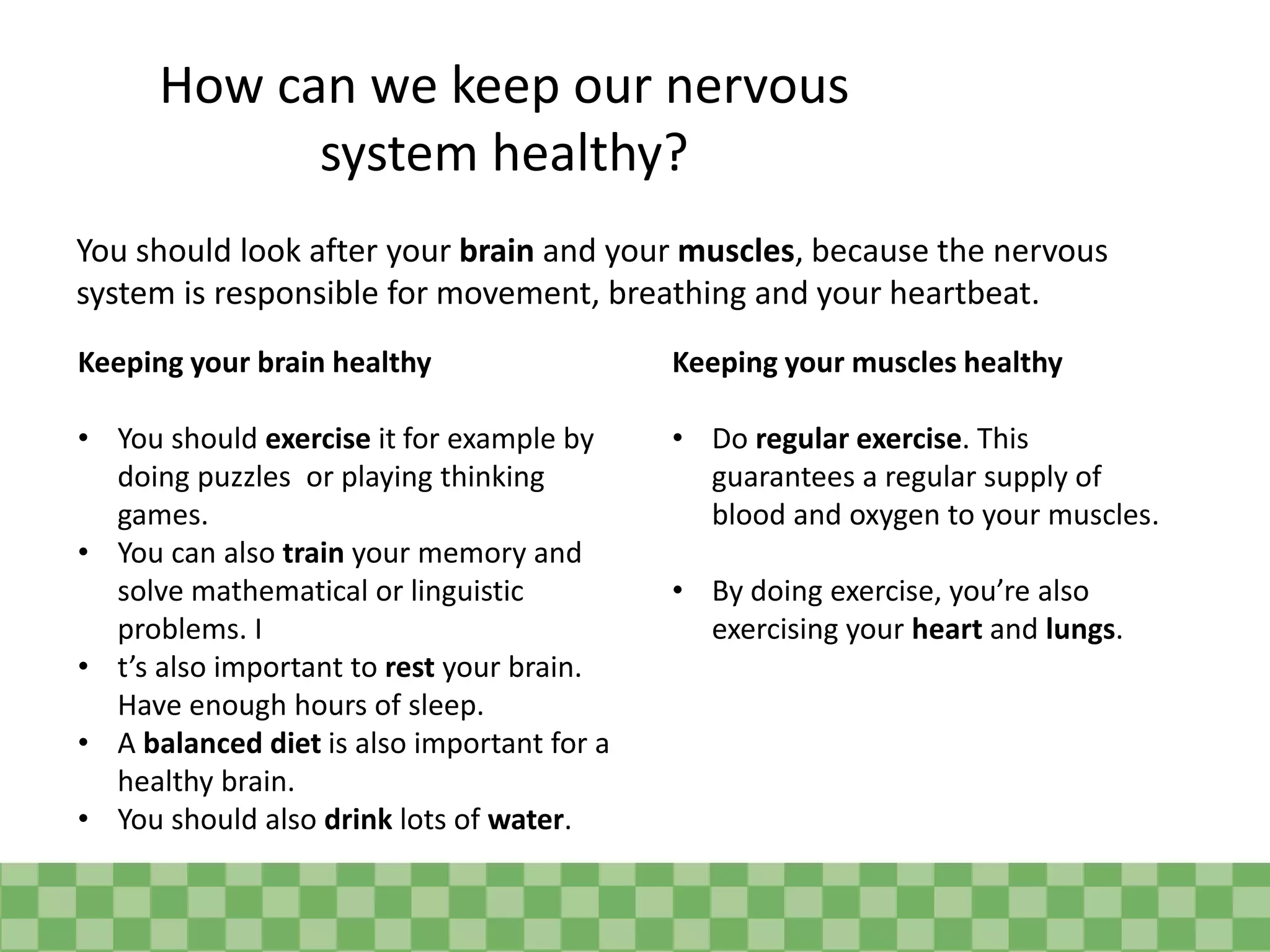 How can we keep our nervous
system healthy?
You should look after your brain and your muscles, because the nervous
system is responsible for movement, breathing and your heartbeat.
Keeping your brain healthy
• You should exercise it for example by
doing puzzles or playing thinking
games.
• You can also train your memory and
solve mathematical or linguistic
problems. I
• t’s also important to rest your brain.
Have enough hours of sleep.
• A balanced diet is also important for a
healthy brain.
• You should also drink lots of water.
Keeping your muscles healthy
• Do regular exercise. This
guarantees a regular supply of
blood and oxygen to your muscles.
• By doing exercise, you’re also
exercising your heart and lungs.
 