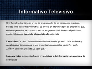 Informativo Televisivo
Un informativo televisivo es un eje de programación de las cadenas de televisión,
basado en la actualidad informativa. Se articula en diferentes tipos de programas, que,
en líneas generales, se corresponden con los géneros tradicionales del periodismo
escrito, tales como la noticia, el reportaje o la entrevista
La noticia es “el relato de un suceso reciente de interés general... debe ser breve y
completa para dar respuesta a seis preguntas fundamentales: ¿quién?, ¿qué?,
¿cómo?, ¿dónde?, ¿cuándo?, y ¿por qué?”.
Las entrevistas pueden clasificarse en: noticiosa o de información, de opinión y de
semblanza.
 