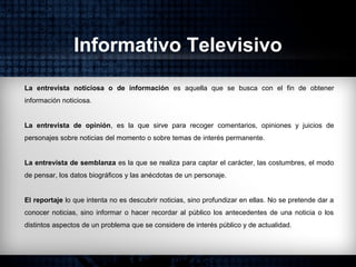 Informativo Televisivo
La entrevista noticiosa o de información es aquella que se busca con el fin de obtener
información noticiosa.
La entrevista de opinión, es la que sirve para recoger comentarios, opiniones y juicios de
personajes sobre noticias del momento o sobre temas de interés permanente.
La entrevista de semblanza es la que se realiza para captar el carácter, las costumbres, el modo
de pensar, los datos biográficos y las anécdotas de un personaje.
El reportaje lo que intenta no es descubrir noticias, sino profundizar en ellas. No se pretende dar a
conocer noticias, sino informar o hacer recordar al público los antecedentes de una noticia o los
distintos aspectos de un problema que se considere de interés público y de actualidad.
 
