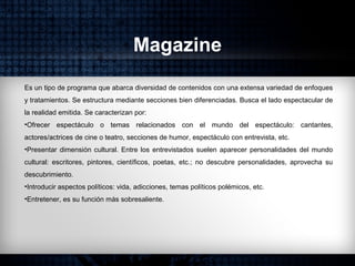 Magazine
Es un tipo de programa que abarca diversidad de contenidos con una extensa variedad de enfoques
y tratamientos. Se estructura mediante secciones bien diferenciadas. Busca el lado espectacular de
la realidad emitida. Se caracterizan por:
•Ofrecer espectáculo o temas relacionados con el mundo del espectáculo: cantantes,
actores/actrices de cine o teatro, secciones de humor, espectáculo con entrevista, etc.
•Presentar dimensión cultural. Entre los entrevistados suelen aparecer personalidades del mundo
cultural: escritores, pintores, científicos, poetas, etc.; no descubre personalidades, aprovecha su
descubrimiento.
•Introducir aspectos políticos: vida, adicciones, temas políticos polémicos, etc.
•Entretener, es su función más sobresaliente.
 