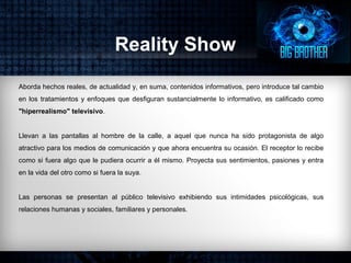 Reality Show
Aborda hechos reales, de actualidad y, en suma, contenidos informativos, pero introduce tal cambio
en los tratamientos y enfoques que desfiguran sustancialmente lo informativo, es calificado como
"hiperrealismo" televisivo.
Llevan a las pantallas al hombre de la calle, a aquel que nunca ha sido protagonista de algo
atractivo para los medios de comunicación y que ahora encuentra su ocasión. El receptor lo recibe
como si fuera algo que le pudiera ocurrir a él mismo. Proyecta sus sentimientos, pasiones y entra
en la vida del otro como si fuera la suya.
Las personas se presentan al público televisivo exhibiendo sus intimidades psicológicas, sus
relaciones humanas y sociales, familiares y personales.
 