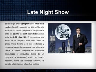 Late Night Show
El late night show (programa del final de la
noche), también conocido por late night o late
show, es un formato propio de la franja horaria
entre las 23:30 y las 3:00, sobre todo habitual
entre las 0:00 y las 2:00. El concepto de late
show se ha ampliado casi tanto como la
propia franja horaria a la que pertenece y
podemos hablar de un género que abarcaría
desde el clásico programa de entrevistas
(monólogos y entrevistas dentro de un
programa de variedades) emitido en horario
nocturno, hasta los sketches satíricos, la
parodia y la imitación, o la crítica política.
 