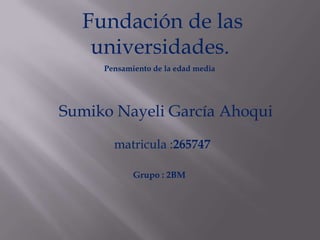Fundación de las
   universidades.
     Pensamiento de la edad media




Sumiko Nayeli García Ahoqui

       matricula :265747

            Grupo : 2BM
 