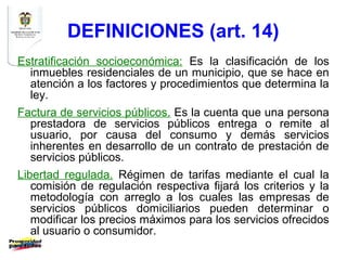 DEFINICIONES (art. 14)
Estratificación socioeconómica: Es la clasificación de los
  inmuebles residenciales de un municipio, que se hace en
  atención a los factores y procedimientos que determina la
  ley.
Factura de servicios públicos. Es la cuenta que una persona
  prestadora de servicios públicos entrega o remite al
  usuario, por causa del consumo y demás servicios
  inherentes en desarrollo de un contrato de prestación de
  servicios públicos.
Libertad regulada. Régimen de tarifas mediante el cual la
   comisión de regulación respectiva fijará los criterios y la
   metodología con arreglo a los cuales las empresas de
   servicios públicos domiciliarios pueden determinar o
   modificar los precios máximos para los servicios ofrecidos
   al usuario o consumidor.
 