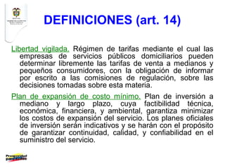 DEFINICIONES (art. 14)

Libertad vigilada. Régimen de tarifas mediante el cual las
   empresas de servicios públicos domiciliarios pueden
   determinar libremente las tarifas de venta a medianos y
   pequeños consumidores, con la obligación de informar
   por escrito a las comisiones de regulación, sobre las
   decisiones tomadas sobre esta materia.
Plan de expansión de costo mínimo. Plan de inversión a
  mediano y largo plazo, cuya factibilidad técnica,
  económica, financiera, y ambiental, garantiza minimizar
  los costos de expansión del servicio. Los planes oficiales
  de inversión serán indicativos y se harán con el propósito
  de garantizar continuidad, calidad, y confiabilidad en el
  suministro del servicio.
 