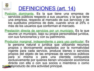 DEFINICIONES (art. 14)
Posición dominante. Es la que tiene una empresa de
  servicios públicos respecto a sus usuarios; y la que tiene
  una empresa, respecto al mercado de sus servicios y de
  los sustitutos próximos de éste, cuando sirve al 25% o
  más de los usuarios que conforman el mercado.
Prestación directa de servicios por un municipio. Es la que
  asume un municipio, bajo su propia personalidad jurídica,
  con sus funcionarios y con su patrimonio.
Productor marginal, independiente o para uso particular: Es
  la persona natural o jurídica que utilizando recursos
  propios y técnicamente aceptados por la normatividad
  vigente para cada servicio, produce bienes o servicios
  propios del objeto de las empresas de servicios públicos
  para sí misma o para una clientela compuesta
  exclusivamente por quienes tienen vinculación económica
  directa con ella o con sus socios o miembros o como
  subproducto de otra actividad principal.
 