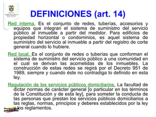 DEFINICIONES (art. 14)
Red interna. Es el conjunto de redes, tuberías, accesorios y
  equipos que integran el sistema de suministro del servicio
  público al inmueble a partir del medidor. Para edificios de
  propiedad horizontal o condominios, es aquel sistema de
  suministro del servicio al inmueble a partir del registro de corte
  general cuando lo hubiere.
Red local. Es el conjunto de redes o tuberías que conforman el
  sistema de suministro del servicio público a una comunidad en
  el cual se derivan las acometidas de los inmuebles. La
  construcción de estas redes se regirá por el Decreto 951 de
  1989, siempre y cuando éste no contradiga lo definido en esta
  ley.
Regulación de los servicios públicos domiciliarios. La facultad de
  dictar normas de carácter general [o particular en los términos
  de la Constitución y de esta ley], para someter la conducta de
  las personas que prestan los servicios públicos domiciliarios a
  las reglas, normas, principios y deberes establecidos por la ley
  y los reglamentos.
 