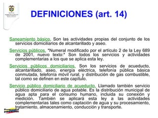 DEFINICIONES (art. 14)

Saneamiento básico. Son las actividades propias del conjunto de los
  servicios domiciliarios de alcantarillado y aseo.
Servicios públicos. *Numeral modificado por el artículo 2 de la Ley 689
  de 2001, nuevo texto:* Son todos los servicios y actividades
  complementarias a los que se aplica esta ley.
Servicios públicos domiciliarios. Son los servicios de acueducto,
  alcantarillado, aseo, energía eléctrica, telefonía pública básica
  conmutada, telefonía móvil rural, y distribución de gas combustible,
  tal como se definen en este capítulo.
Servicio público domiciliario de acueducto. Llamado también servicio
  público domiciliario de agua potable. Es la distribución municipal de
  agua apta para el consumo humano, incluida su conexión y
  medición. También se aplicará esta ley a las actividades
  complementarias tales como captación de agua y su procesamiento,
  tratamiento, almacenamiento, conducción y transporte.
 