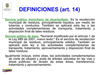 DEFINICIONES (art. 14)
Servicio público domiciliario de alcantarillado. Es la recolección
  municipal de residuos, principalmente líquidos, por medio de
  tuberías y conductos. También se aplicará esta ley a las
  actividades complementarias de transporte, tratamiento y
  disposición final de tales residuos.
Servicio público de aseo. *Numeral modificado por el artículo 1 de
  la Ley 689 de 2001, nuevo texto:* Es el servicio de recolección
  municipal de residuos, principalmente sólidos. También se
  aplicará esta ley a las actividades complementarias de
  transporte, tratamiento, aprovechamiento y disposición final de
  tales residuos.
Igualmente incluye, entre otras, las actividades complementarias
   de corte de césped y poda de árboles ubicados en las vías y
   áreas públicas; de lavado de estas áreas, transferencia,
   tratamiento y aprovechamiento.
 