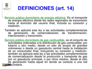 DEFINICIONES (art. 14)
Servicio público domiciliario de energía eléctrica. Es el transporte
  de energía eléctrica desde las redes regionales de transmisión
  hasta el domicilio del usuario final, incluida su conexión y
  medición.
También se aplicará esta ley a las actividades complementarias
  de generación, de comercialización, de transformación,
  interconexión y transmisión.
Servicio público domiciliario de gas combustible. es el conjunto de
  actividades ordenadas a la distribución de gas combustible, por
  tubería u otro medio, desde un sitio de acopio de grandes
  volúmenes o desde un gasoducto central hasta la instalación
  de un consumidor final, incluyendo su conexión y medición.
  también se aplicará esta ley a las actividades complementarias
  de comercialización desde la producción y transporte de gas
  por un gasoducto principal, o por otros medios, desde el sitio
  de generación hasta aquel en donde se conecte a una red
  secundaria.
 