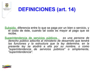 DEFINICIONES (art. 14)


Subsidio. diferencia entre lo que se paga por un bien o servicio, y
  el costo de éste, cuando tal costo es mayor al pago que se
  recibe.
Superintendencia de servicios públicos.      es una persona de
  derecho público adscrita al ministerio de desarrollo que tendrá
  las funciones y la estructura que la ley determina. en la
  presente ley se aludirá a ella por su nombre, o como
  "superintendencia de servicios públicos" o simplemente,
  "superintendencia".
 