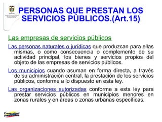 PERSONAS QUE PRESTAN LOS
     SERVICIOS PÚBLICOS.(Art.15)

Las empresas de servicios públicos
Las personas naturales o jurídicas que produzcan para ellas
  mismas, o como consecuencia o complemento de su
  actividad principal, los bienes y servicios propios del
  objeto de las empresas de servicios públicos.
Los municipios cuando asuman en forma directa, a través
  de su administración central, la prestación de los servicios
  públicos, conforme a lo dispuesto en esta ley.
Las organizaciones autorizadas conforme a esta ley para
  prestar servicios públicos en municipios menores en
  zonas rurales y en áreas o zonas urbanas específicas.
 