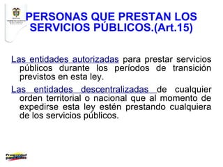 PERSONAS QUE PRESTAN LOS
    SERVICIOS PÚBLICOS.(Art.15)

Las entidades autorizadas para prestar servicios
  públicos durante los períodos de transición
  previstos en esta ley.
Las entidades descentralizadas de cualquier
  orden territorial o nacional que al momento de
  expedirse esta ley estén prestando cualquiera
  de los servicios públicos.
 