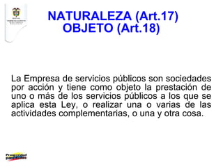 NATURALEZA (Art.17)
          OBJETO (Art.18)


La Empresa de servicios públicos son sociedades
por acción y tiene como objeto la prestación de
uno o más de los servicios públicos a los que se
aplica esta Ley, o realizar una o varias de las
actividades complementarias, o una y otra cosa.
 