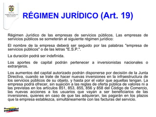 RÉGIMEN JURÍDICO (Art. 19)

Régimen Jurídico de las empresas de servicios públicos. Las empresas de
servicios públicos se someterán al siguiente régimen jurídico:
El nombre de la empresa deberá ser seguido por las palabras "empresa de
servicios públicos" o de las letras "E.S.P.".
La duración podrá ser indefinida.
Los aportes de capital podrán pertenecer a inversionistas nacionales o
extranjeros.
Los aumentos del capital autorizado podrán disponerse por decisión de la Junta
Directiva, cuando se trate de hacer nuevas inversiones en la infraestructura de
los servicios públicos de su objeto, y hasta por el valor que aquellas tengan. La
empresa podrá ofrecer, sin sujeción a las reglas de oferta pública de valores ni a
las previstas en los artículos 851, 853, 855, 856 y 858 del Código de Comercio,
las nuevas acciones a los usuarios que vayan a ser beneficiarios de las
inversiones, quienes en caso de que las adquieran, las pagarán en los plazos
que la empresa establezca, simultáneamente con las facturas del servicio.
 