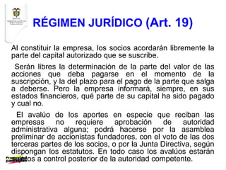 RÉGIMEN JURÍDICO (Art. 19)

Al constituir la empresa, los socios acordarán libremente la
parte del capital autorizado que se suscribe.
 Serán libres la determinación de la parte del valor de las
acciones que deba pagarse en el momento de la
suscripción, y la del plazo para el pago de la parte que salga
a deberse. Pero la empresa informará, siempre, en sus
estados financieros, qué parte de su capital ha sido pagado
y cual no.
  El avalúo de los aportes en especie que reciban las
empresas      no    requiere     aprobación    de    autoridad
administrativa alguna; podrá hacerse por la asamblea
preliminar de accionistas fundadores, con el voto de las dos
terceras partes de los socios, o por la Junta Directiva, según
dispongan los estatutos. En todo caso los avalúos estarán
sujetos a control posterior de la autoridad competente.
 