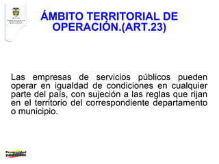 ÁMBITO TERRITORIAL DE
        OPERACIÓN.(ART.23)



Las empresas de servicios públicos pueden
operar en igualdad de condiciones en cualquier
parte del país, con sujeción a las reglas que rijan
en el territorio del correspondiente departamento
o municipio.
 
