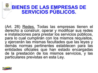 BIENES DE LAS EMPRESAS DE
      SERVICIOS PÚBLICOS.

(Art. 28) Redes. Todas las empresas tienen el
derecho a construir, operar y modificar sus redes
e instalaciones para prestar los servicios públicos,
para lo cual cumplirán con los mismos requisitos,
y ejercerán las mismas facultades que las leyes y
demás normas pertinentes establecen para las
entidades oficiales que han estado encargadas
de la prestación de los mismos servicios, y las
particulares previstas en esta Ley.
 
