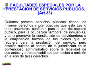 FACULTADES ESPECIALES POR LA
PRESTACIÓN DE SERVICIOS PÚBLICOS.
             (Art.33)

Quienes presten servicios públicos tienen los
mismos derechos y prerrogativas que esta Ley u
otras anteriores, confieren para el uso del espacio
público, para la ocupación temporal de inmuebles,
y para promover la constitución de servidumbres o
la enajenación forzosa de los bienes que se
requiera para la prestación del servicio; pero
estarán sujetos al control de la jurisdicción en lo
contencioso administrativo sobre la legalidad de
sus actos, y a responsabilidad por acción u omisión
en el uso de tales derechos.
 