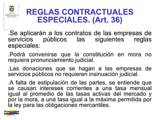 REGLAS CONTRACTUALES
        ESPECIALES. (Art. 36)
.Se aplicarán a los contratos de las empresas de
servicios   públicos    las   siguientes   reglas
especiales:
.Podrá convenirse que la constitución en mora no
requiera pronunciamiento judicial.
.Las donaciones que se hagan a las empresas de
servicios públicos no requieren insinuación judicial.
.A falta de estipulación de las partes, se entiende que
se causan intereses corrientes a una tasa mensual
igual al promedio de las tasas activas del mercado y
por la mora, a una tasa igual a la máxima permitida por
la ley para las obligaciones mercantiles.
 