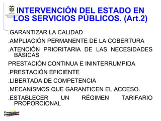 INTERVENCIÓN DEL ESTADO EN
 LOS SERVICIOS PÚBLICOS. (Art.2)
.GARANTIZAR LA CALIDAD
.AMPLIACIÓN PERMANENTE DE LA COBERTURA
.ATENCIÓN PRIORITARIA DE LAS NECESIDADES
   BÁSICAS
PRESTACIÓN CONTINUA E ININTERRUMPIDA
.PRESTACIÓN EFICIENTE
.LIBERTADA DE COMPETENCIA
.MECANISMOS QUE GARANTICEN EL ACCESO.
.ESTABLECER     UN    RÉGIMEN   TARIFARIO
   PROPORCIONAL
 