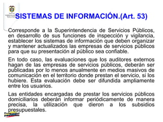 SISTEMAS DE INFORMACIÓN.(Art. 53)
Corresponde a la Superintendencia de Servicios Públicos,
en desarrollo de sus funciones de inspección y vigilancia,
establecer los sistemas de información que deben organizar
y mantener actualizados las empresas de servicios públicos
para que su presentación al público sea confiable.
En todo caso, las evaluaciones que los auditores externos
hagan de las empresas de servicios públicos, deberán ser
publicadas por lo menos anualmente en medios masivos de
comunicación en el territorio donde prestan el servicio, si los
hubiere. Esta evaluación debe ser difundida ampliamente
entre los usuarios.
Las entidades encargadas de prestar los servicios públicos
domiciliarios deberán informar periódicamente de manera
precisa, la utilización que dieron a los subsidios
presupuestales.
 