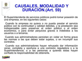 CAUSALES, MODALIDAD Y
            DURACIÓN.(Art. 59)
El Superintendente de servicios públicos podrá tomar posesión de
una empresa, en los siguientes casos:
  Cuando la empresa no quiera o no pueda prestar el servicio
público con la continuidad y calidad debidas, y la prestación sea
indispensable para preservar el orden público o el orden
económico, o para evitar perjuicios graves e indebidos a los
usuarios o a terceros.
 Cuando sus administradores persistan en violar en forma grave
las normas a las que deben estar sujetos, o en incumplir sus
contratos.
 Cuando sus administradores hayan rehusado dar información
veraz, completa y oportuna a una comisión reguladora o a la
Superintendencia, o a las personas a quienes éstas hayan
confiado la responsabilidad de obtenerla.
 