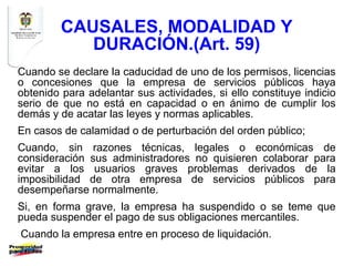 CAUSALES, MODALIDAD Y
            DURACIÓN.(Art. 59)
Cuando se declare la caducidad de uno de los permisos, licencias
o concesiones que la empresa de servicios públicos haya
obtenido para adelantar sus actividades, si ello constituye indicio
serio de que no está en capacidad o en ánimo de cumplir los
demás y de acatar las leyes y normas aplicables.
En casos de calamidad o de perturbación del orden público;
Cuando, sin razones técnicas, legales o económicas de
consideración sus administradores no quisieren colaborar para
evitar a los usuarios graves problemas derivados de la
imposibilidad de otra empresa de servicios públicos para
desempeñarse normalmente.
Si, en forma grave, la empresa ha suspendido o se teme que
pueda suspender el pago de sus obligaciones mercantiles.
Cuando la empresa entre en proceso de liquidación.
 
