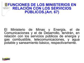 FUNCIONES DE LOS MINISTERIOS EN
    RELACIÓN CON LOS SERVICIOS
         PÚBLICOS.(Art. 67)



El Ministerio de Minas y Energía, el de
Comunicaciones y el de Desarrollo, tendrán, en
relación con los servicios públicos de energía y
gas combustible, telecomunicaciones, y agua
potable y saneamiento básico, respectivamente.
 