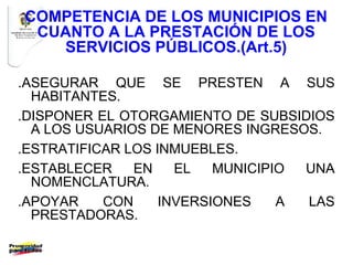 COMPETENCIA DE LOS MUNICIPIOS EN
 CUANTO A LA PRESTACIÓN DE LOS
   SERVICIOS PÚBLICOS.(Art.5)

.ASEGURAR QUE SE PRESTEN A SUS
  HABITANTES.
.DISPONER EL OTORGAMIENTO DE SUBSIDIOS
  A LOS USUARIOS DE MENORES INGRESOS.
.ESTRATIFICAR LOS INMUEBLES.
.ESTABLECER    EN    EL   MUNICIPIO UNA
  NOMENCLATURA.
.APOYAR    CON     INVERSIONES    A LAS
  PRESTADORAS.
 