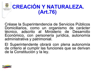 CREACIÓN Y NATURALEZA.
           (Art.76)

Créase la Superintendencia de Servicios Públicos
Domiciliarios, como un organismo de carácter
técnico, adscrito al Ministerio de Desarrollo
Económico, con personería jurídica, autonomía
administrativa y patrimonial.
El Superintendente obrará con plena autonomía
de criterio al cumplir las funciones que se derivan
de la Constitución y la ley.
 