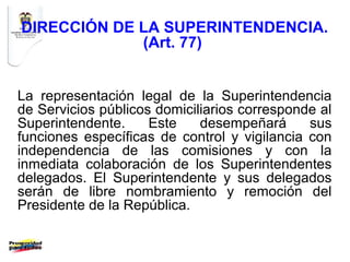 DIRECCIÓN DE LA SUPERINTENDENCIA.
             (Art. 77)


La representación legal de la Superintendencia
de Servicios públicos domiciliarios corresponde al
Superintendente.     Este    desempeñará      sus
funciones específicas de control y vigilancia con
independencia de las comisiones y con la
inmediata colaboración de los Superintendentes
delegados. El Superintendente y sus delegados
serán de libre nombramiento y remoción del
Presidente de la República.
 