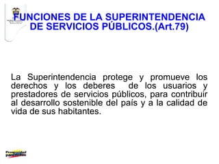 FUNCIONES DE LA SUPERINTENDENCIA
  DE SERVICIOS PÚBLICOS.(Art.79)




La Superintendencia protege y promueve los
derechos y los deberes         de los usuarios y
prestadores de servicios públicos, para contribuir
al desarrollo sostenible del país y a la calidad de
vida de sus habitantes.
 
