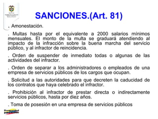 SANCIONES.(Art. 81)
. Amonestación.
. Multas hasta por el equivalente a 2000 salarios mínimos
mensuales. El monto de la multa se graduará atendiendo al
impacto de la infracción sobre la buena marcha del servicio
público, y al infractor de reincidencia.
. Orden de suspender de inmediato todas o algunas de las
actividades del infractor.
. Orden de separar a los administradores o empleados de una
empresa de servicios públicos de los cargos que ocupan.
. Solicitud a las autoridades para que decreten la caducidad de
los contratos que haya celebrado el infractor.
. Prohibición al infractor de prestar directa o indirectamente
servicios públicos, hasta por diez años.
. Toma de posesión en una empresa de servicios públicos
 