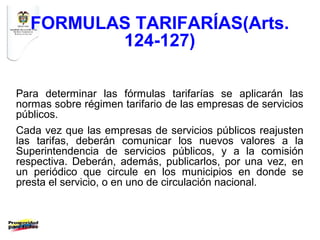 FORMULAS TARIFARÍAS(Arts.
         124-127)

Para determinar las fórmulas tarifarías se aplicarán las
normas sobre régimen tarifario de las empresas de servicios
públicos.
Cada vez que las empresas de servicios públicos reajusten
las tarifas, deberán comunicar los nuevos valores a la
Superintendencia de servicios públicos, y a la comisión
respectiva. Deberán, además, publicarlos, por una vez, en
un periódico que circule en los municipios en donde se
presta el servicio, o en uno de circulación nacional.
 