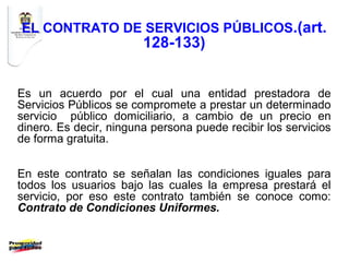 EL CONTRATO DE SERVICIOS PÚBLICOS.(art.
                        128-133)


Es un acuerdo por el cual una entidad prestadora de
Servicios Públicos se compromete a prestar un determinado
servicio público domiciliario, a cambio de un precio en
dinero. Es decir, ninguna persona puede recibir los servicios
de forma gratuita.


En este contrato se señalan las condiciones iguales para
todos los usuarios bajo las cuales la empresa prestará el
servicio, por eso este contrato también se conoce como:
Contrato de Condiciones Uniformes.
 