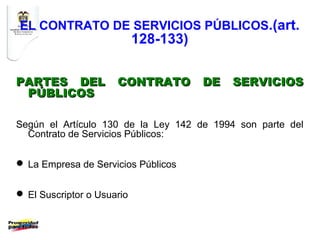 EL CONTRATO DE SERVICIOS PÚBLICOS.(art.
                            128-133)

PARTES DEL            CONTRATO         DE   SERVICIOS
 PÚBLICOS

Según el Artículo 130 de la Ley 142 de 1994 son parte del
  Contrato de Servicios Públicos:


 La Empresa de Servicios Públicos


 El Suscriptor o Usuario
 