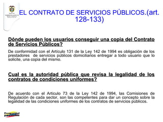 EL CONTRATO DE SERVICIOS PÚBLICOS.(art.
                                   128-133)

Dónde pueden los usuarios conseguir una copia del Contrato
de Servicios Públicos?
De conformidad con el Artículo 131 de la Ley 142 de 1994 es obligación de los
prestadores de servicios públicos domiciliarios entregar a todo usuario que lo
solicite, una copia del mismo.


Cual es la autoridad pública que revisa la legalidad de los
contratos de condiciones uniformes?

De acuerdo con el Articulo 73 de la Ley 142 de 1994, las Comisiones de
Regulación de cada sector, son las competentes para dar un concepto sobre la
legalidad de las condiciones uniformes de los contratos de servicios públicos.
 