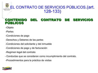 EL CONTRATO DE SERVICIOS PÚBLICOS.(art.
                                    128-133)
CONTENIDO DEL CONTRATO DE SERVICIOS
PÚBLICOS
-Objeto
-Partes
-Condiciones de pago
-Derechos y Deberes de las partes
-Condiciones del solicitante y del inmueble
-Condiciones de pago y de facturación
-Regimen legal del contrato
- Conductas que se consideran como incumplimiento del contrato.
-Procedimientos para la práctica de visitas
 