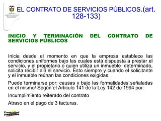 EL CONTRATO DE SERVICIOS PÚBLICOS.(art.
                               128-133)

INICIO Y TERMINACIÓN                    DEL     CONTRATO           DE
SERVICIOS PÚBLICOS


Inicia desde el momento en que la empresa establece las
condiciones uniformes bajo las cuales está dispuesta a prestar el
servicio, y el propietario o quien utiliza un inmueble determinado,
solicita recibir allí el servicio. Esto siempre y cuando el solicitante
y el inmueble reúnan las condiciones exigidas.
Puede terminarse por: causas y bajo las formalidades señaladas
en el mismo/ Según el Articulo 141 de la Ley 142 de 1994 por:
Incumplimiento reiterado del contrato
Atraso en el pago de 3 facturas.
 