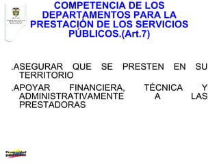COMPETENCIA DE LOS
     DEPARTAMENTOS PARA LA
   PRESTACIÓN DE LOS SERVICIOS
         PÚBLICOS.(Art.7)


.ASEGURAR QUE SE PRESTEN EN SU
  TERRITORIO
.APOYAR    FINANCIERA, TÉCNICA   Y
  ADMINISTRATIVAMENTE    A     LAS
  PRESTADORAS
 