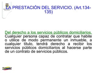 LA PRESTACIÓN DEL SERVICIO. (Art.134-
               135)



Del derecho a los servicios públicos domiciliarios.
Cualquier persona capaz de contratar que habite
o utilice de modo permanente un inmueble, a
cualquier título, tendrá derecho a recibir los
servicios públicos domiciliarios al hacerse parte
de un contrato de servicios públicos.
 
