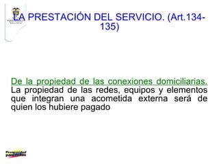 LA PRESTACIÓN DEL SERVICIO. (Art.134-
               135)




De la propiedad de las conexiones domiciliarias.
La propiedad de las redes, equipos y elementos
que integran una acometida externa será de
quien los hubiere pagado
 