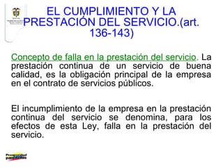 EL CUMPLIMIENTO Y LA
   PRESTACIÓN DEL SERVICIO.(art.
            136-143)

Concepto de falla en la prestación del servicio. La
prestación continua de un servicio de buena
calidad, es la obligación principal de la empresa
en el contrato de servicios públicos.

El incumplimiento de la empresa en la prestación
continua del servicio se denomina, para los
efectos de esta Ley, falla en la prestación del
servicio.
 