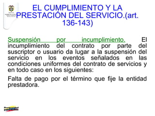 EL CUMPLIMIENTO Y LA
  PRESTACIÓN DEL SERVICIO.(art.
           136-143)

Suspensión       por      incumplimiento.      El
incumplimiento del contrato por parte del
suscriptor o usuario da lugar a la suspensión del
servicio en los eventos señalados en las
condiciones uniformes del contrato de servicios y
en todo caso en los siguientes:
Falta de pago por el término que fije la entidad
prestadora.
 