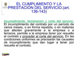 EL CUMPLIMIENTO Y LA
   PRESTACIÓN DEL SERVICIO.(art.
            136-143)

Incumplimiento, terminación y corte del servicio.
El incumplimiento del contrato por un período de
varios meses, o en forma repetida, o en materias
que afecten gravemente a la empresa o a
terceros, permite a la empresa tener por resuelto
el contrato y proceder al corte del servicio. En las
condiciones uniformes se precisarán las causales
de incumplimiento que dan lugar a tener por
resuelto el contrato.
 